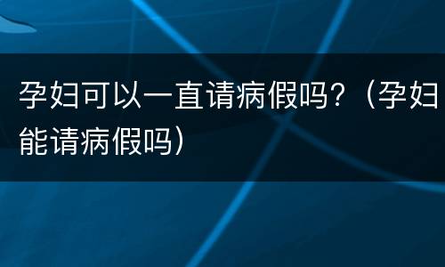 孕妇可以一直请病假吗?（孕妇能请病假吗）