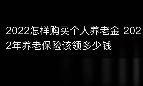 2022怎样购买个人养老金 2022年养老保险该领多少钱