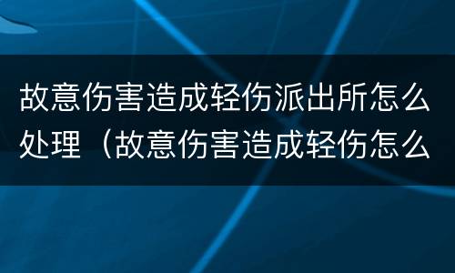 故意伤害造成轻伤派出所怎么处理（故意伤害造成轻伤怎么判）