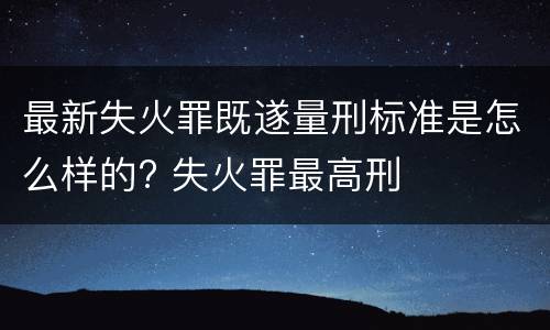 最新失火罪既遂量刑标准是怎么样的? 失火罪最高刑