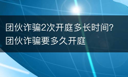 团伙诈骗2次开庭多长时间？ 团伙诈骗要多久开庭