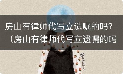 房山有律师代写立遗嘱的吗？（房山有律师代写立遗嘱的吗多少钱）
