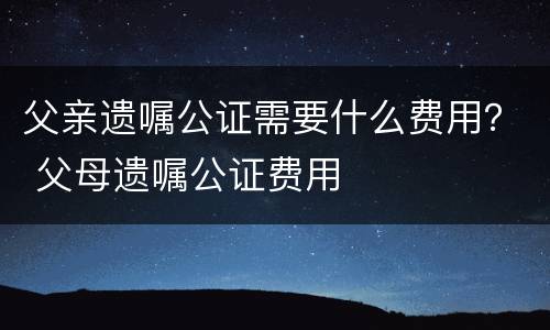 父亲遗嘱公证需要什么费用？ 父母遗嘱公证费用