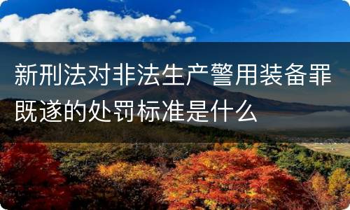 新刑法对非法生产警用装备罪既遂的处罚标准是什么