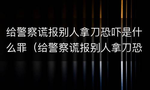 给警察谎报别人拿刀恐吓是什么罪（给警察谎报别人拿刀恐吓是什么罪名）