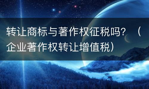 转让商标与著作权征税吗？（企业著作权转让增值税）