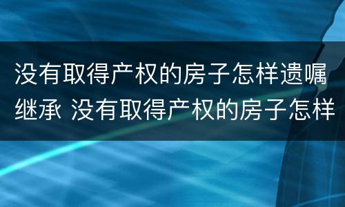 没有取得产权的房子怎样遗嘱继承 没有取得产权的房子怎样遗嘱继承给孩子