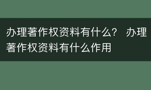 办理著作权资料有什么？ 办理著作权资料有什么作用