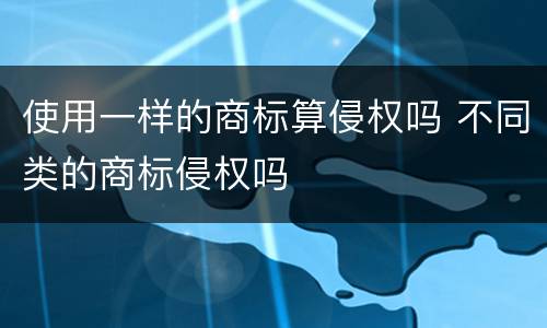 使用一样的商标算侵权吗 不同类的商标侵权吗