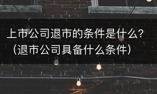上市公司退市的条件是什么？（退市公司具备什么条件）