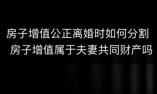 房子增值公正离婚时如何分割 房子增值属于夫妻共同财产吗