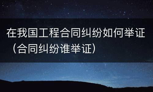 在我国工程合同纠纷如何举证（合同纠纷谁举证）