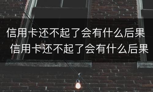 信用卡还不起了会有什么后果 信用卡还不起了会有什么后果嘛