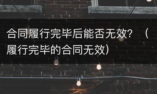 合同履行完毕后能否无效？（履行完毕的合同无效）