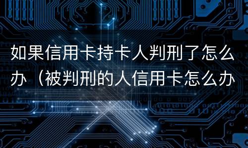 如果信用卡持卡人判刑了怎么办（被判刑的人信用卡怎么办）