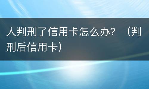 人判刑了信用卡怎么办？（判刑后信用卡）