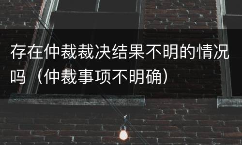 存在仲裁裁决结果不明的情况吗（仲裁事项不明确）