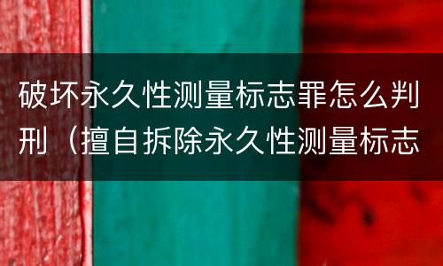 破坏永久性测量标志罪怎么判刑（擅自拆除永久性测量标志）