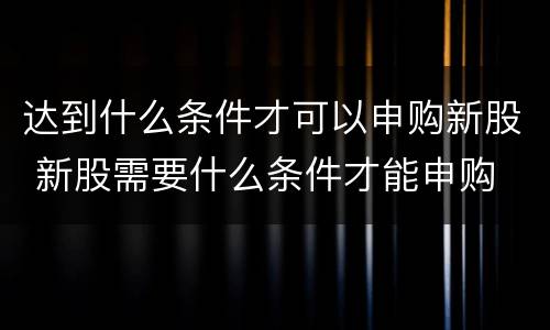 达到什么条件才可以申购新股 新股需要什么条件才能申购