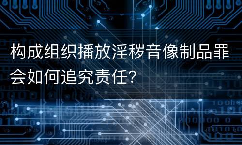 构成组织播放淫秽音像制品罪会如何追究责任？
