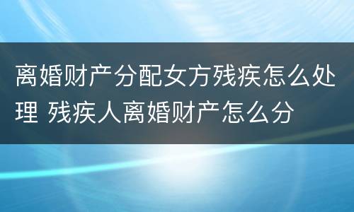 离婚财产分配女方残疾怎么处理 残疾人离婚财产怎么分