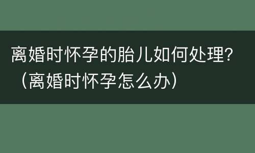 离婚时怀孕的胎儿如何处理？（离婚时怀孕怎么办）