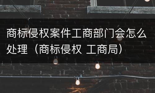 商标侵权案件工商部门会怎么处理（商标侵权 工商局）