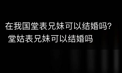 在我国堂表兄妹可以结婚吗？ 堂姑表兄妹可以结婚吗