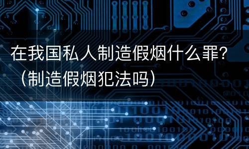在我国私人制造假烟什么罪？（制造假烟犯法吗）