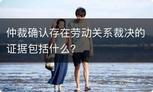 仲裁确认存在劳动关系裁决的证据包括什么？