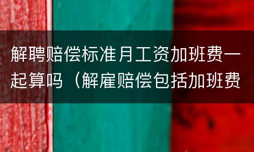 解聘赔偿标准月工资加班费一起算吗（解雇赔偿包括加班费吗）