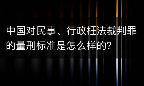 中国对民事、行政枉法裁判罪的量刑标准是怎么样的？