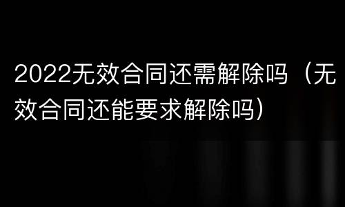 2022无效合同还需解除吗（无效合同还能要求解除吗）
