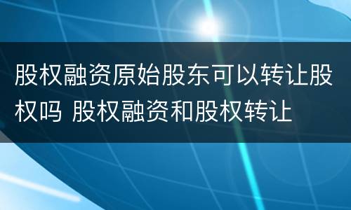 股权融资原始股东可以转让股权吗 股权融资和股权转让