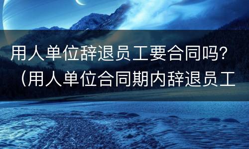 用人单位辞退员工要合同吗？（用人单位合同期内辞退员工）