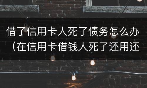 借了信用卡人死了债务怎么办（在信用卡借钱人死了还用还么）