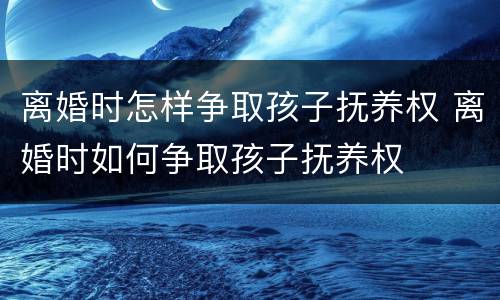离婚时怎样争取孩子抚养权 离婚时如何争取孩子抚养权
