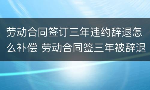 劳动合同签订三年违约辞退怎么补偿 劳动合同签三年被辞退,该怎么赔偿