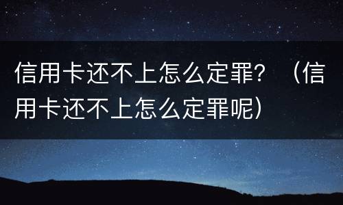 信用卡还不上怎么定罪？（信用卡还不上怎么定罪呢）