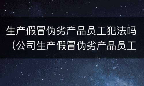 生产假冒伪劣产品员工犯法吗（公司生产假冒伪劣产品员工）