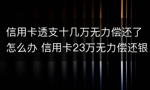 信用卡透支十几万无力偿还了怎么办 信用卡23万无力偿还银行怎么处理