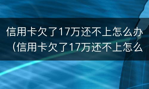 信用卡欠了17万还不上怎么办（信用卡欠了17万还不上怎么办呀）