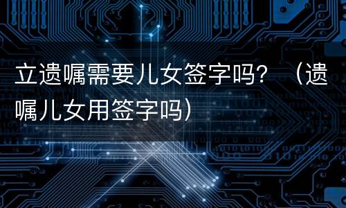 立遗嘱需要儿女签字吗？（遗嘱儿女用签字吗）