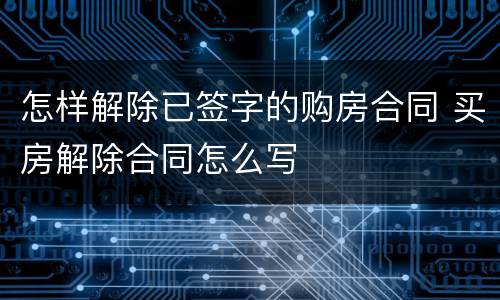怎样解除已签字的购房合同 买房解除合同怎么写