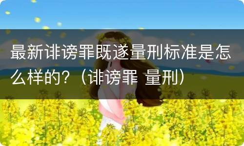最新诽谤罪既遂量刑标准是怎么样的?（诽谤罪 量刑）