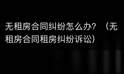 无租房合同纠纷怎么办？（无租房合同租房纠纷诉讼）
