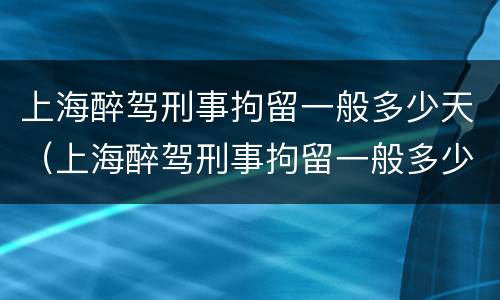上海醉驾刑事拘留一般多少天（上海醉驾刑事拘留一般多少天判刑）