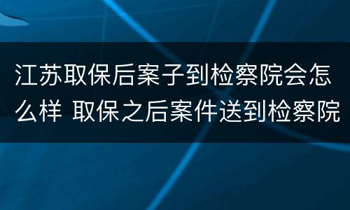 江苏取保后案子到检察院会怎么样 取保之后案件送到检察院会怎么样