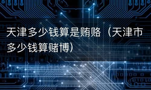 天津多少钱算是贿赂（天津市多少钱算赌博）