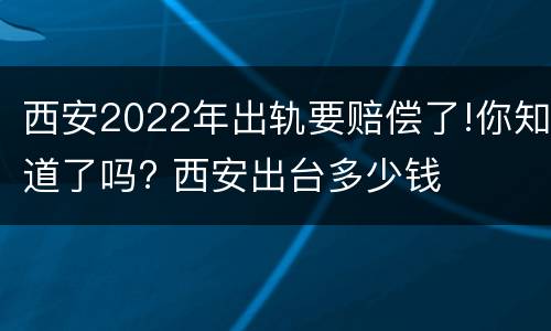西安2022年出轨要赔偿了!你知道了吗? 西安出台多少钱